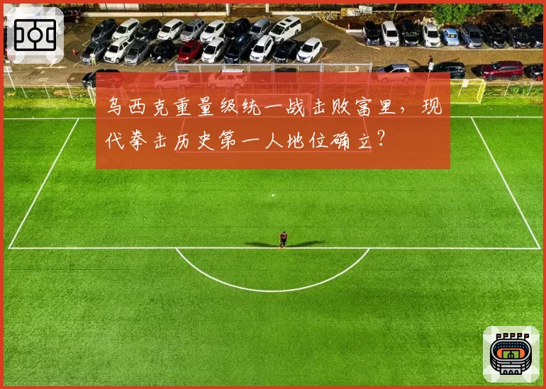 乌西克重量级统一战击败富里,现代拳击历史第一人地位确立?