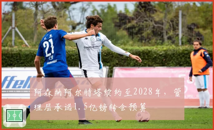 阿森纳阿尔特塔续约至2028年,管理层承诺1.5亿镑转会预算