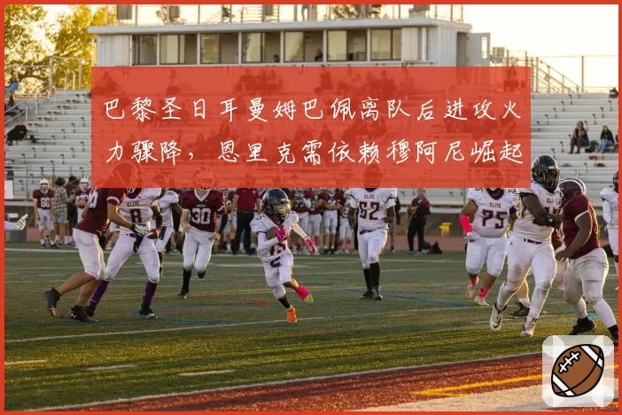 巴黎圣日耳曼姆巴佩离队后进攻火力骤降，恩里克需依赖穆阿尼崛起