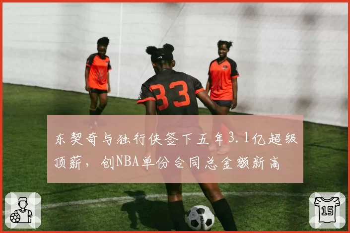 东契奇与独行侠签下五年3.1亿超级顶薪,创NBA单份合同总金额新高