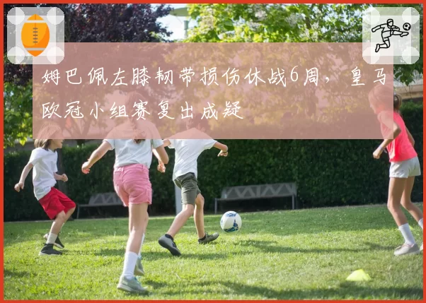 姆巴佩左膝韧带损伤休战6周,皇马欧冠小组赛复出成疑
