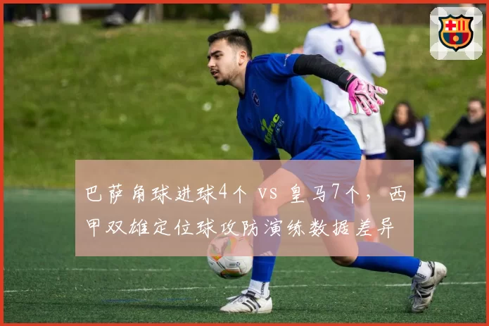 巴萨角球进球4个 vs 皇马7个,西甲双雄定位球攻防演练数据差异